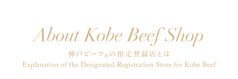 About Kobe Beef Shop 神戸ビーフの指定登録店とは 「神戸ビーフはどこで食べられるの？買えるの？」との声を聞き、神戸肉流通推進協議会では、繁殖農家を含む生産農家から販売先まですべて指定登録制にしています